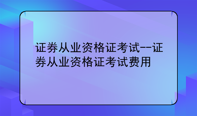 证券从业资格证考试--证券从业资格证考试费用