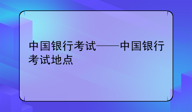 中国银行考试——中国银行考试地点