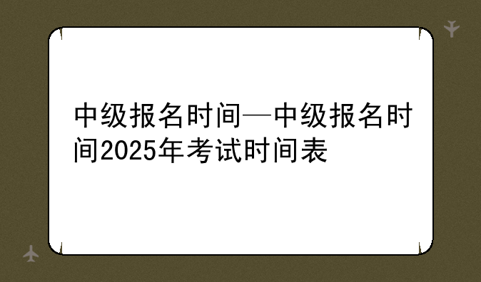 中级报名时间—中级报名时间2025年考试时间表