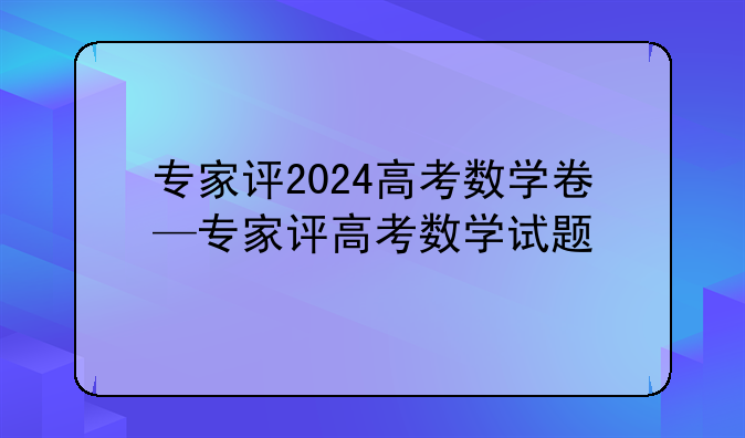 专家评2024高考数学卷—专家评高考数学试题