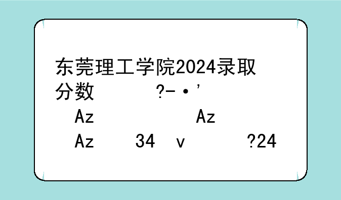 东莞理工学院2024录取分数线，华南理工大学考研分数线2025