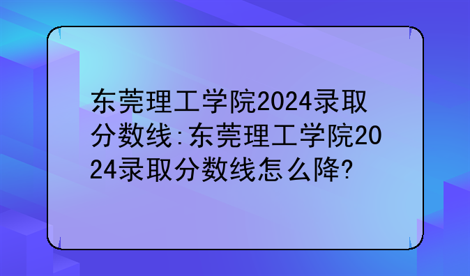 东莞理工学院2024录取分数线:东莞理工学院2024录取分数线怎么降?
