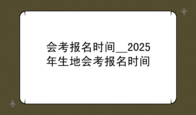 会考报名时间__2025年生地会考报名时间