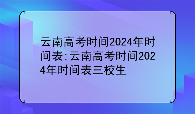 云南高考时间2024年时间表:云南高考时间2024年时间表三校生