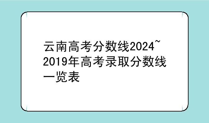 云南高考分数线2024~2019年高考录取分数线一览表