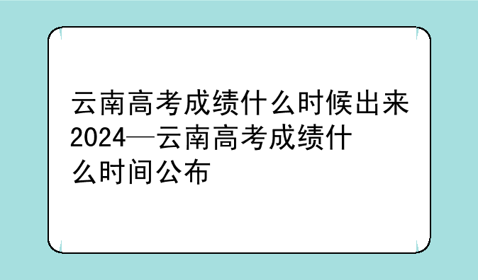 云南高考成绩什么时候出来2024—云南高考成绩什么时间公布
