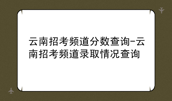 云南招考频道分数查询-云南招考频道录取情况查询