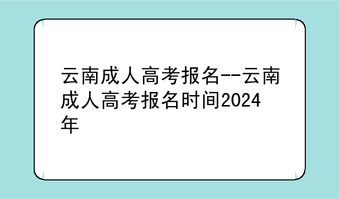 云南成人高考报名--云南成人高考报名时间2024年