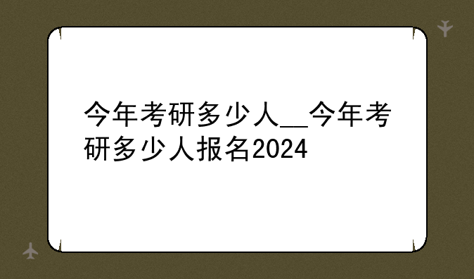 今年考研多少人__今年考研多少人报名2024