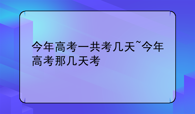 今年高考一共考几天~今年高考那几天考