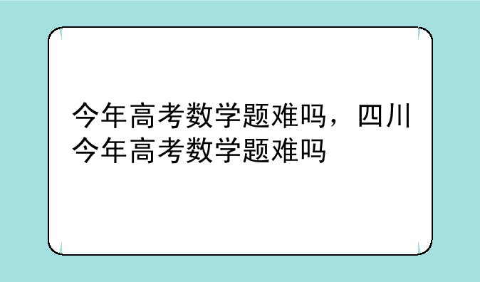 今年高考数学题难吗，四川今年高考数学题难吗