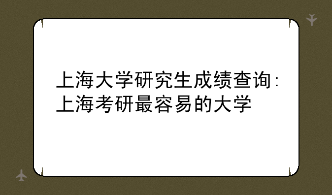 上海大学研究生成绩查询:上海考研最容易的大学