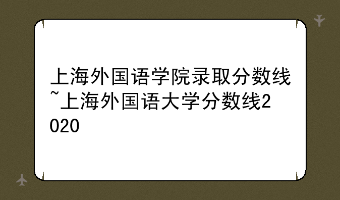 上海外国语学院录取分数线~上海外国语大学分数线2020