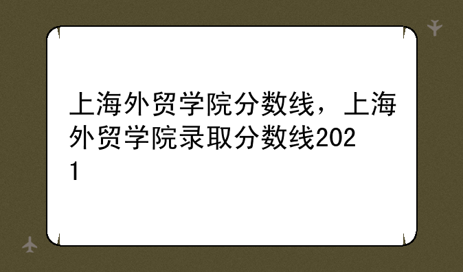 上海外贸学院分数线，上海外贸学院录取分数线2021