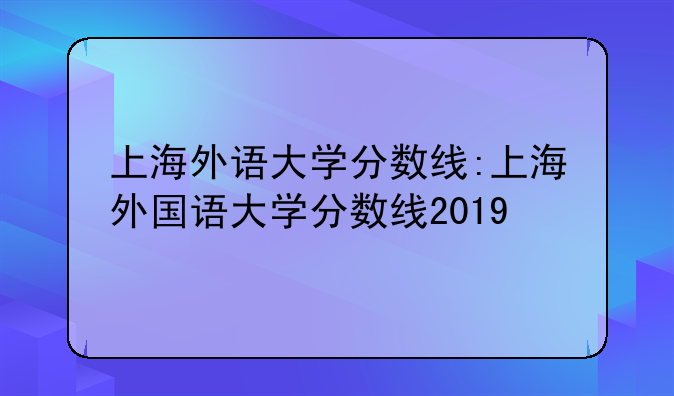 上海外语大学分数线:上海外国语大学分数线2019