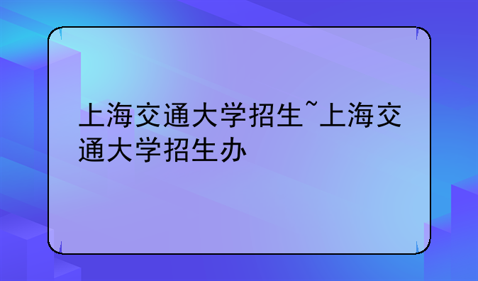 上海交通大学招生~上海交通大学招生办