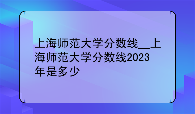 上海师范大学分数线__上海师范大学分数线2023年是多少