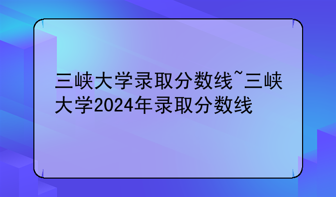 三峡大学录取分数线~三峡大学2024年录取分数线
