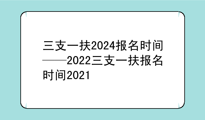 三支一扶2024报名时间——2022三支一扶报名时间2021