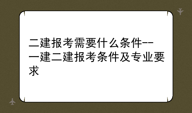 二建报考需要什么条件--一建二建报考条件及专业要求
