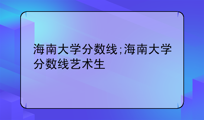 海南大学分数线;海南大学分数线艺术生