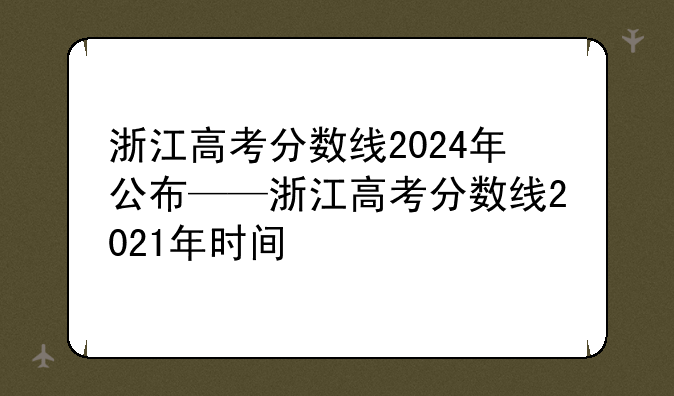 浙江高考分数线2024年公布——浙江高考分数线2021年时间