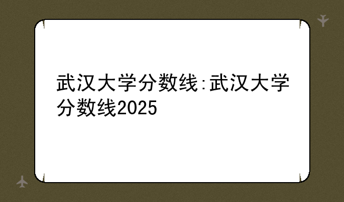 武汉大学分数线:武汉大学分数线2025