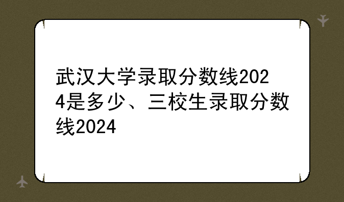 武汉大学录取分数线2024是多少、三校生录取分数线2024