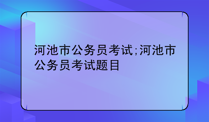 河池市公务员考试;河池市公务员考试题目