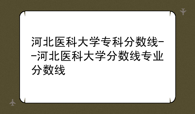 河北医科大学专科分数线--河北医科大学分数线专业分数线