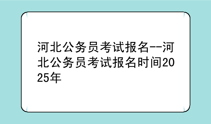 河北公务员考试报名--河北公务员考试报名时间2025年