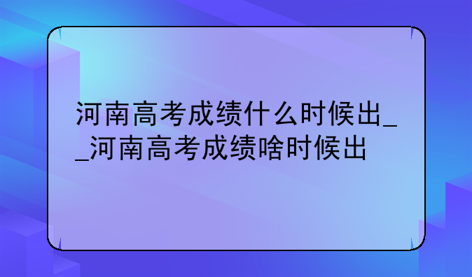 河南高考成绩什么时候出__河南高考成绩啥时候出