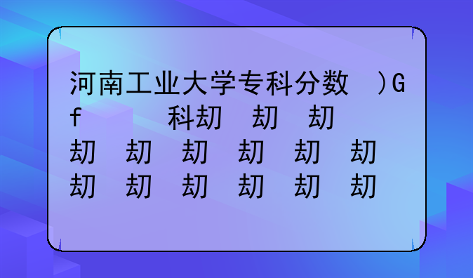 河南工业大学专科分数线;河南工业大学专科分数线2023年