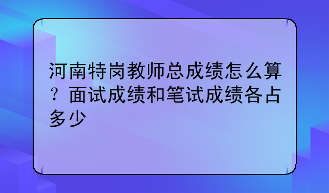河南特岗教师总成绩怎么算？面试成绩和笔试成绩各占多少