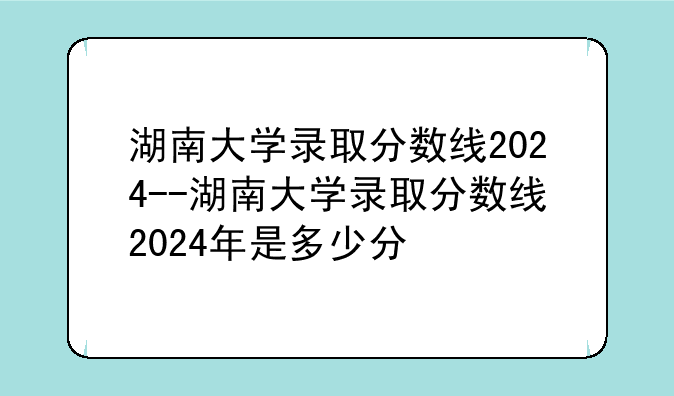 湖南大学录取分数线2024--湖南大学录取分数线2024年是多少分