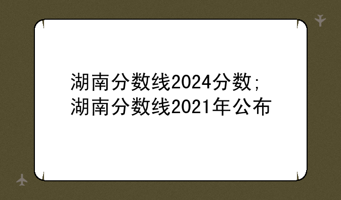 湖南分数线2024分数;湖南分数线2021年公布