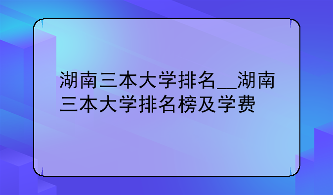 湖南三本大学排名__湖南三本大学排名榜及学费