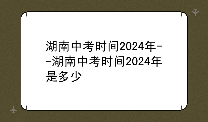 湖南中考时间2024年--湖南中考时间2024年是多少