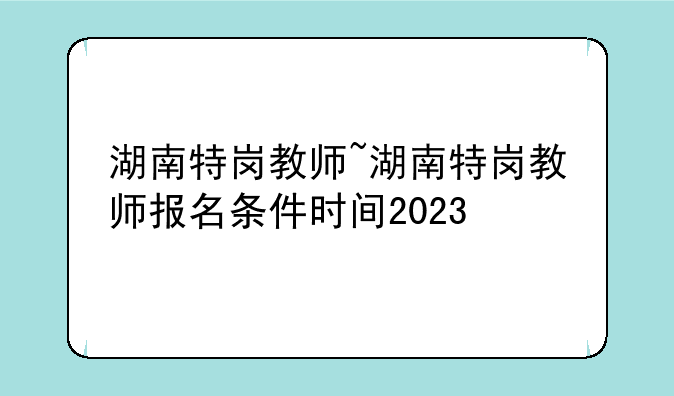 湖南特岗教师~湖南特岗教师报名条件时间2023