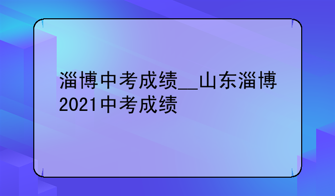 淄博中考成绩__山东淄博2021中考成绩