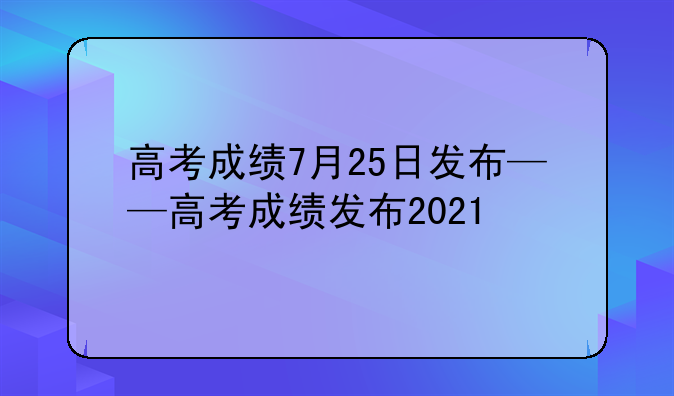 高考成绩7月25日发布——高考成绩发布2021