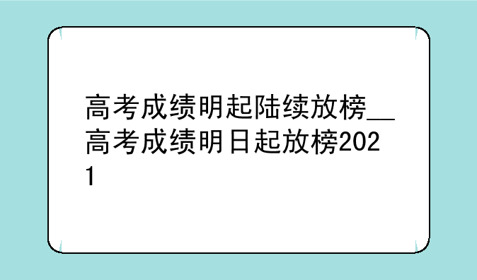 高考成绩明起陆续放榜__高考成绩明日起放榜2021