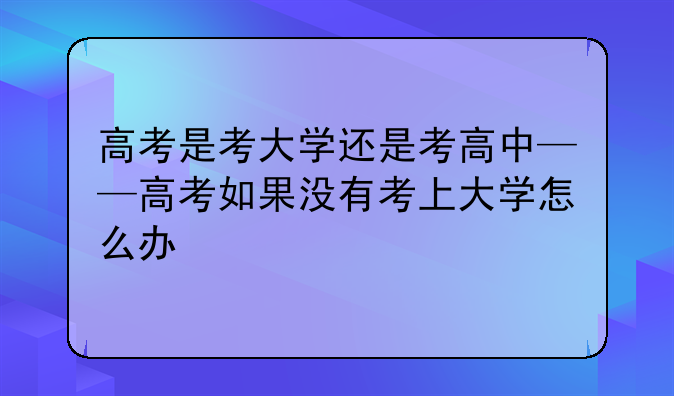 高考是考大学还是考高中——高考如果没有考上大学怎么办