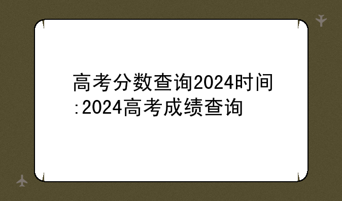 高考分数查询2024时间:2024高考成绩查询