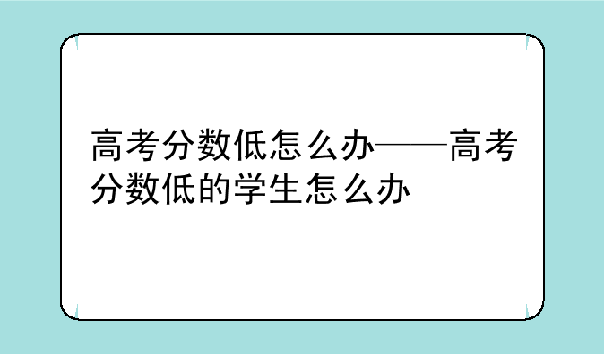 高考分数低怎么办——高考分数低的学生怎么办