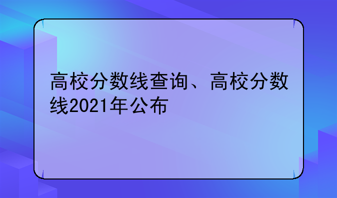 高校分数线查询、高校分数线2021年公布