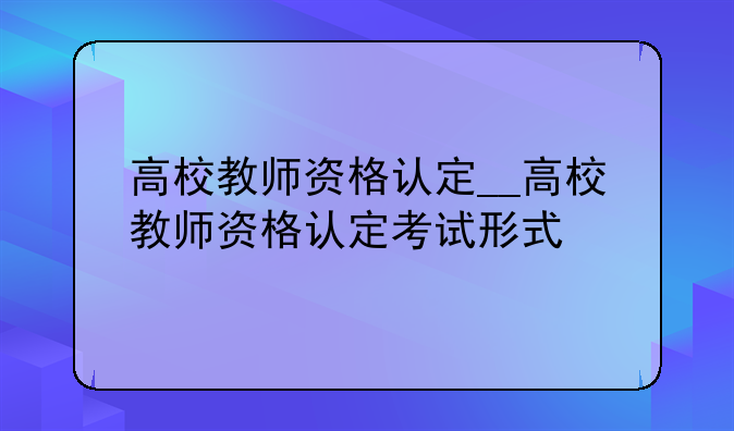 高校教师资格认定__高校教师资格认定考试形式