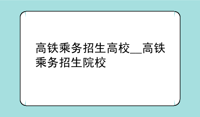 高铁乘务招生高校__高铁乘务招生院校