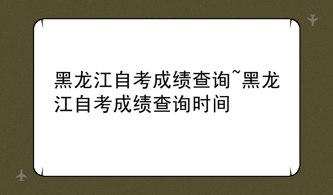 黑龙江自考成绩查询~黑龙江自考成绩查询时间