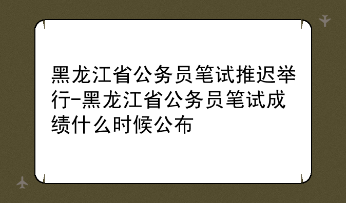 黑龙江省公务员笔试推迟举行-黑龙江省公务员笔试成绩什么时候公布